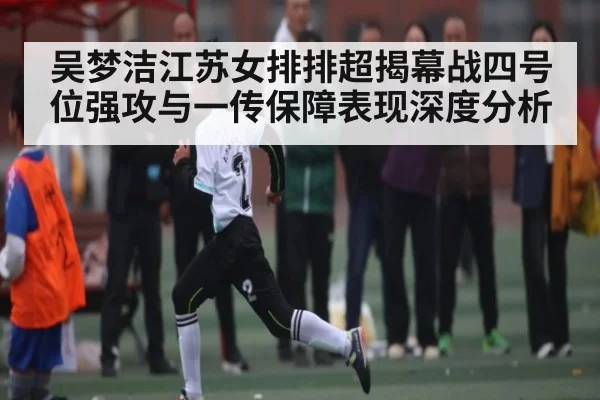 吴梦洁江苏女排排超揭幕战四号位强攻与一传保障表现深度分析